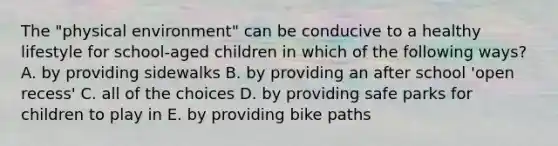 The "physical environment" can be conducive to a healthy lifestyle for school-aged children in which of the following ways? A. by providing sidewalks B. by providing an after school 'open recess' C. all of the choices D. by providing safe parks for children to play in E. by providing bike paths