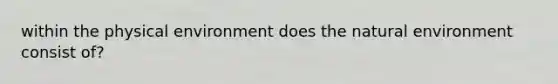 within the physical environment does <a href='https://www.questionai.com/knowledge/khpceknK9n-the-natural' class='anchor-knowledge'>the natural</a> environment consist of?