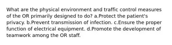 What are the physical environment and traffic control measures of the OR primarily designed to do? a.Protect the patient's privacy. b.Prevent transmission of infection. c.Ensure the proper function of electrical equipment. d.Promote the development of teamwork among the OR staff.