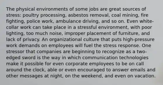 The physical environments of some jobs are great sources of stress: poultry processing, asbestos removal, coal mining, fire fighting, police work, ambulance driving, and so on. Even white-collar work can take place in a stressful environment, with poor lighting, too much noise, improper placement of furniture, and lack of privacy. An organizational culture that puts high-pressure work demands on employees will fuel the stress response. One stressor that companies are beginning to recognize as a two-edged sword is the way in which communication technologies make it possible for even corporate employees to be on call around the clock, able or even encouraged to answer emails and other messages at night, on the weekend, and even on vacation.