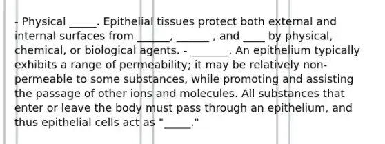 - Physical _____. Epithelial tissues protect both external and internal surfaces from ______, ______ , and ____ by physical, chemical, or biological agents. - _______. An epithelium typically exhibits a range of permeability; it may be relatively non-permeable to some substances, while promoting and assisting the passage of other ions and molecules. All substances that enter or leave the body must pass through an epithelium, and thus epithelial cells act as "_____."