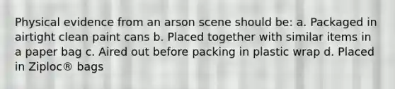 Physical evidence from an arson scene should be: a. Packaged in airtight clean paint cans b. Placed together with similar items in a paper bag c. Aired out before packing in plastic wrap d. Placed in Ziploc® bags