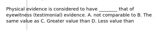 Physical evidence is considered to have​ ________ that of eyewitness​ (testimonial) evidence. A. not comparable to B. The same value as C. Greater value than D. Less value than