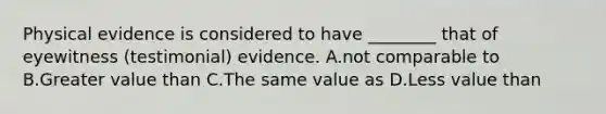 Physical evidence is considered to have​ ________ that of eyewitness​ (testimonial) evidence. A.not comparable to B.Greater value than C.The same value as D.Less value than