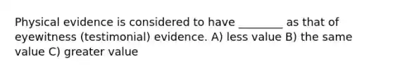 Physical evidence is considered to have ________ as that of eyewitness (testimonial) evidence. A) less value B) the same value C) greater value