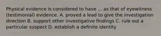 Physical evidence is considered to have ... as that of eyewitness (testimonial) evidence. A. proved a lead to give the investigation direction B. support other investigative findings C. rule out a particular suspect D. establish a definite identity