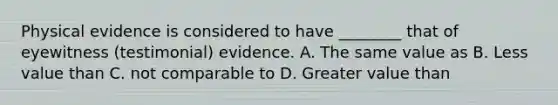 Physical evidence is considered to have​ ________ that of eyewitness​ (testimonial) evidence. A. The same value as B. Less value than C. not comparable to D. Greater value than