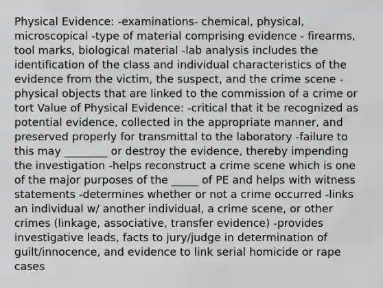 Physical Evidence: -examinations- chemical, physical, microscopical -type of material comprising evidence - firearms, tool marks, biological material -lab analysis includes the identification of the class and individual characteristics of the evidence from the victim, the suspect, and the crime scene -physical objects that are linked to the commission of a crime or tort Value of Physical Evidence: -critical that it be recognized as potential evidence, collected in the appropriate manner, and preserved properly for transmittal to the laboratory -failure to this may ________ or destroy the evidence, thereby impending the investigation -helps reconstruct a crime scene which is one of the major purposes of the _____ of PE and helps with witness statements -determines whether or not a crime occurred -links an individual w/ another individual, a crime scene, or other crimes (linkage, associative, transfer evidence) -provides investigative leads, facts to jury/judge in determination of guilt/innocence, and evidence to link serial homicide or rape cases