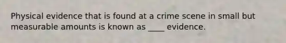 Physical evidence that is found at a crime scene in small but measurable amounts is known as ____ evidence.