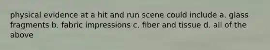 physical evidence at a hit and run scene could include a. glass fragments b. fabric impressions c. fiber and tissue d. all of the above