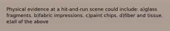 Physical evidence at a hit-and-run scene could include: a)glass fragments. b)fabric impressions. c)paint chips. d)fiber and tissue. e)all of the above