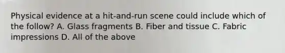 Physical evidence at a hit-and-run scene could include which of the follow? A. Glass fragments B. Fiber and tissue C. Fabric impressions D. All of the above