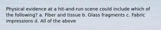 Physical evidence at a hit-and-run scene could include which of the following? a. Fiber and tissue b. Glass fragments c. Fabric impressions d. All of the above