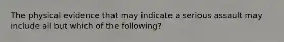 The physical evidence that may indicate a serious assault may include all but which of the following?