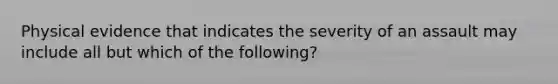 Physical evidence that indicates the severity of an assault may include all but which of the following?