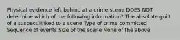 Physical evidence left behind at a crime scene DOES NOT determine which of the following information? The absolute guilt of a suspect linked to a scene Type of crime committed Sequence of events Size of the scene None of the above