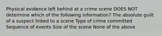 Physical evidence left behind at a crime scene DOES NOT determine which of the following information? The absolute guilt of a suspect linked to a scene Type of crime committed Sequence of events Size of the scene None of the above