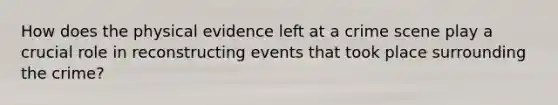 How does the physical evidence left at a crime scene play a crucial role in reconstructing events that took place surrounding the crime?