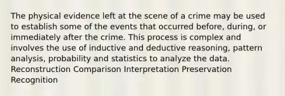 The physical evidence left at the scene of a crime may be used to establish some of the events that occurred before, during, or immediately after the crime. This process is complex and involves the use of inductive and deductive reasoning, pattern analysis, probability and statistics to analyze the data. Reconstruction Comparison Interpretation Preservation Recognition