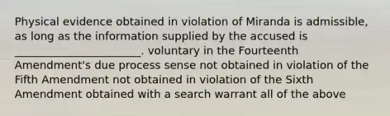 Physical evidence obtained in violation of Miranda is admissible, as long as the information supplied by the accused is _______________________. voluntary in the Fourteenth Amendment's due process sense not obtained in violation of the Fifth Amendment not obtained in violation of the Sixth Amendment obtained with a search warrant all of the above