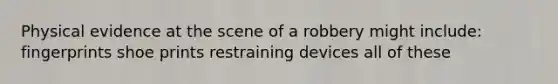 Physical evidence at the scene of a robbery might include: fingerprints shoe prints restraining devices all of these