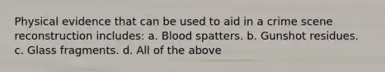 Physical evidence that can be used to aid in a crime scene reconstruction​ includes: a. Blood spatters. b. Gunshot residues. c. Glass fragments. d. All of the above