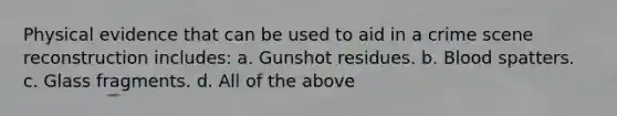 Physical evidence that can be used to aid in a crime scene reconstruction includes: a. Gunshot residues. b. Blood spatters. c. Glass fragments. d. All of the above