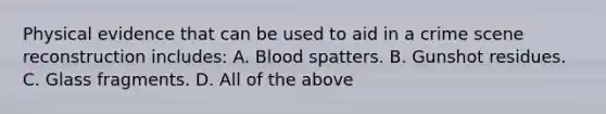 Physical evidence that can be used to aid in a crime scene reconstruction​ includes: A. Blood spatters. B. Gunshot residues. C. Glass fragments. D. All of the above