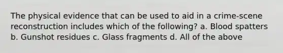 The physical evidence that can be used to aid in a crime-scene reconstruction includes which of the following? a. Blood spatters b. Gunshot residues c. Glass fragments d. All of the above