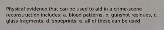 Physical evidence that can be used to aid in a crime-scene reconstruction includes: a. blood patterns, b. gunshot residues, c. glass fragments, d. shoeprints, e. all of these can be used