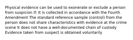 Physical evidence can be used to exonerate or exclude a person from suspicion if: It is collected in accordance with the Fourth Amendment The standard reference sample (control) from the person does not share characteristics with evidence at the crime scene It does not have a well-documented chain of custody Evidence taken from suspect is obtained voluntarily