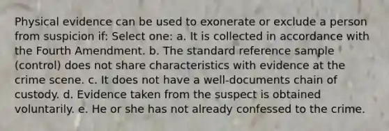 Physical evidence can be used to exonerate or exclude a person from suspicion if: Select one: a. It is collected in accordance with the Fourth Amendment. b. The standard reference sample (control) does not share characteristics with evidence at the crime scene. c. It does not have a well-documents chain of custody. d. Evidence taken from the suspect is obtained voluntarily. e. He or she has not already confessed to the crime.