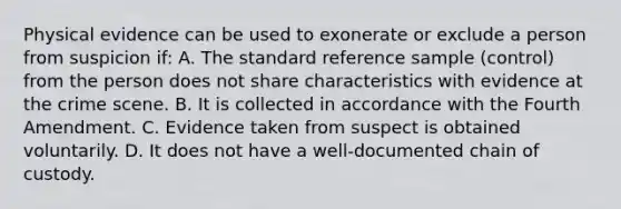 Physical evidence can be used to exonerate or exclude a person from suspicion​ if: A. The standard reference sample​ (control) from the person does not share characteristics with evidence at the crime scene. B. It is collected in accordance with the Fourth Amendment. C. Evidence taken from suspect is obtained voluntarily. D. It does not have a​ well-documented chain of custody.