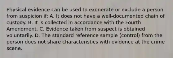 Physical evidence can be used to exonerate or exclude a person from suspicion​ if: A. It does not have a​ well-documented chain of custody. B. It is collected in accordance with the Fourth Amendment. C. Evidence taken from suspect is obtained voluntarily. D. The standard reference sample​ (control) from the person does not share characteristics with evidence at the crime scene.