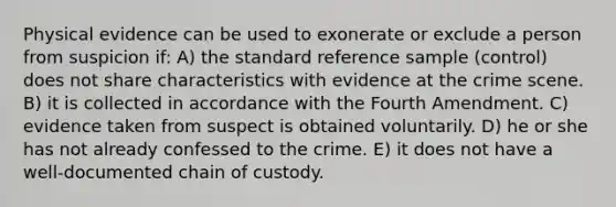 Physical evidence can be used to exonerate or exclude a person from suspicion if: A) the standard reference sample (control) does not share characteristics with evidence at the crime scene. B) it is collected in accordance with the Fourth Amendment. C) evidence taken from suspect is obtained voluntarily. D) he or she has not already confessed to the crime. E) it does not have a well-documented chain of custody.