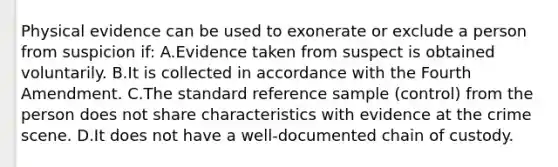 Physical evidence can be used to exonerate or exclude a person from suspicion​ if: A.Evidence taken from suspect is obtained voluntarily. B.It is collected in accordance with the Fourth Amendment. C.The standard reference sample​ (control) from the person does not share characteristics with evidence at the crime scene. D.It does not have a​ well-documented chain of custody.