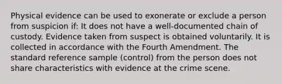 Physical evidence can be used to exonerate or exclude a person from suspicion if: It does not have a well-documented chain of custody. Evidence taken from suspect is obtained voluntarily. It is collected in accordance with the Fourth Amendment. The standard reference sample (control) from the person does not share characteristics with evidence at the crime scene.