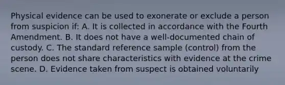 Physical evidence can be used to exonerate or exclude a person from suspicion​ if: A. It is collected in accordance with the Fourth Amendment. B. It does not have a​ well-documented chain of custody. C. The standard reference sample​ (control) from the person does not share characteristics with evidence at the crime scene. D. Evidence taken from suspect is obtained voluntarily