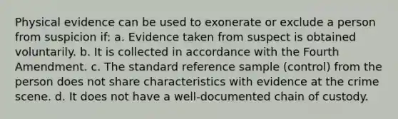 Physical evidence can be used to exonerate or exclude a person from suspicion if: a. Evidence taken from suspect is obtained voluntarily. b. It is collected in accordance with the Fourth Amendment. c. The standard reference sample (control) from the person does not share characteristics with evidence at the crime scene. d. It does not have a well-documented chain of custody.