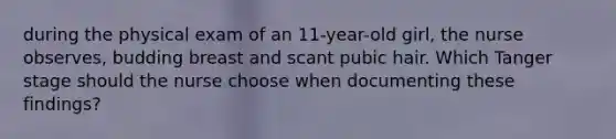 during the physical exam of an 11-year-old girl, the nurse observes, budding breast and scant pubic hair. Which Tanger stage should the nurse choose when documenting these findings?