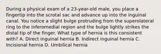 During a physical exam of a 23-year-old male, you place a fingertip into the scrotal sac and advance up into the inguinal canal. You notice a slight bulge protruding from the superolateral ring to the inferomedial region and the bulge lightly strikes the distal tip of the finger. What type of hernia is this consistent with? A. Direct inguinal hernia B. Indirect inguinal hernia C. Incisional hernia D. Umbilical hernia