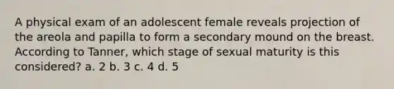 A physical exam of an adolescent female reveals projection of the areola and papilla to form a secondary mound on the breast. According to Tanner, which stage of sexual maturity is this considered? a. 2 b. 3 c. 4 d. 5