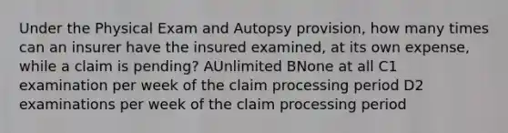 Under the Physical Exam and Autopsy provision, how many times can an insurer have the insured examined, at its own expense, while a claim is pending? AUnlimited BNone at all C1 examination per week of the claim processing period D2 examinations per week of the claim processing period