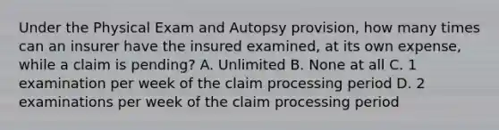 Under the Physical Exam and Autopsy provision, how many times can an insurer have the insured examined, at its own expense, while a claim is pending? A. Unlimited B. None at all C. 1 examination per week of the claim processing period D. 2 examinations per week of the claim processing period