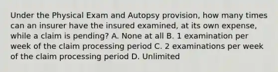 Under the Physical Exam and Autopsy provision, how many times can an insurer have the insured examined, at its own expense, while a claim is pending? A. None at all B. 1 examination per week of the claim processing period C. 2 examinations per week of the claim processing period D. Unlimited