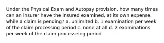 Under the Physical Exam and Autopsy provision, how many times can an insurer have the insured examined, at its own expense, while a claim is pending? a. unlimited b. 1 examination per week of the claim processing period c. none at all d. 2 examinations per week of the claim processeing period