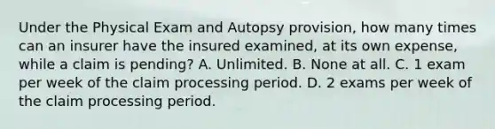 Under the Physical Exam and Autopsy provision, how many times can an insurer have the insured examined, at its own expense, while a claim is pending? A. Unlimited. B. None at all. C. 1 exam per week of the claim processing period. D. 2 exams per week of the claim processing period.