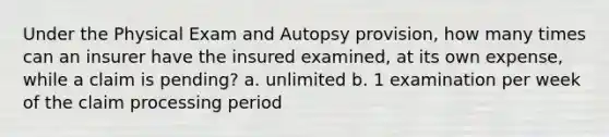 Under the Physical Exam and Autopsy provision, how many times can an insurer have the insured examined, at its own expense, while a claim is pending? a. unlimited b. 1 examination per week of the claim processing period