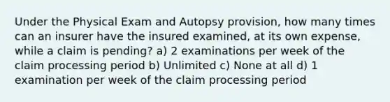 Under the Physical Exam and Autopsy provision, how many times can an insurer have the insured examined, at its own expense, while a claim is pending? a) 2 examinations per week of the claim processing period b) Unlimited c) None at all d) 1 examination per week of the claim processing period