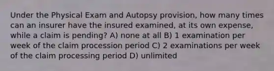 Under the Physical Exam and Autopsy provision, how many times can an insurer have the insured examined, at its own expense, while a claim is pending? A) none at all B) 1 examination per week of the claim procession period C) 2 examinations per week of the claim processing period D) unlimited